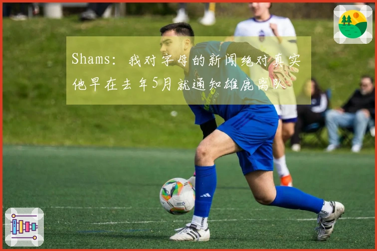 Shams：我对字母的新闻绝对真实 他早在去年5月就通知雄鹿离队