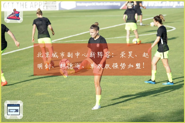 北京城市副中心新阵容：荣昊、赵明剑、邹德海、单欢欢强势加盟！