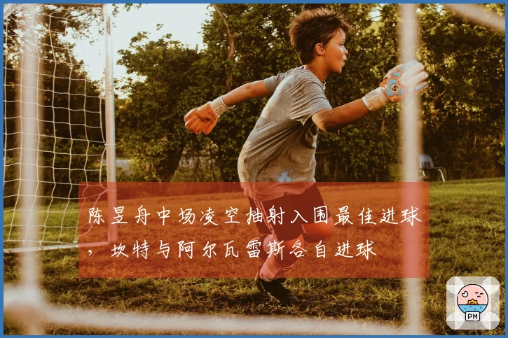 陈昱舟中场凌空抽射入围最佳进球，坎特与阿尔瓦雷斯各自进球