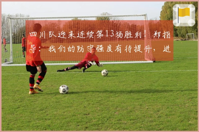 四川队迎来连续第13场胜利！郑指导：我们的防守强度有待提升，进攻表现过于单一