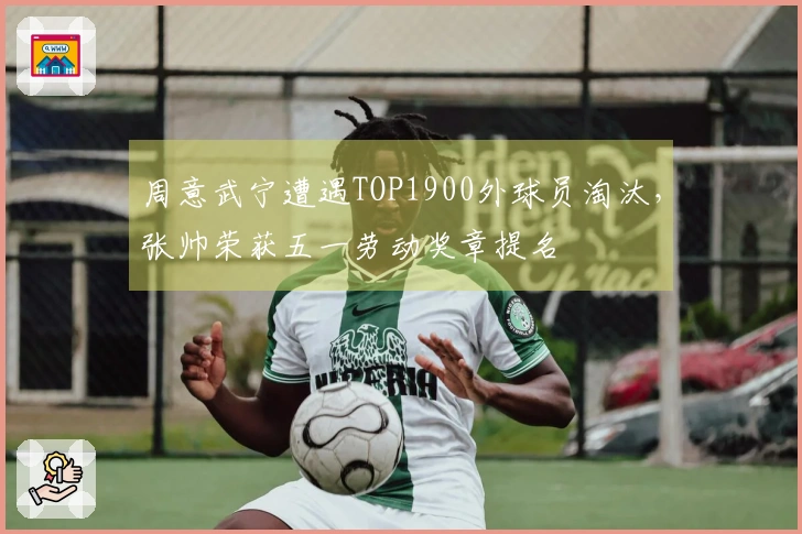 周意武宁遭遇TOP1900外球员淘汰，张帅荣获五一劳动奖章提名