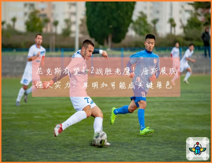 尼克斯有望4-2战胜老鹰！唐斯展现强大实力？库明加可能成关键角色