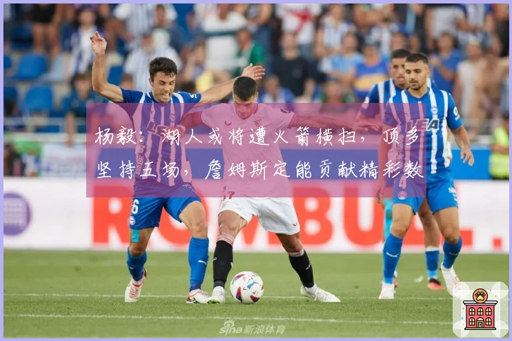 杨毅：湖人或将遭火箭横扫，顶多坚持五场，詹姆斯定能贡献精彩数据